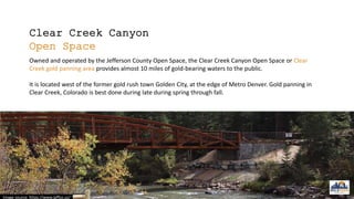 Clear Creek Canyon
Open Space
Owned and operated by the Jefferson County Open Space, the Clear Creek Canyon Open Space or Clear
Creek gold panning area provides almost 10 miles of gold-bearing waters to the public.
It is located west of the former gold rush town Golden City, at the edge of Metro Denver. Gold panning in
Clear Creek, Colorado is best done during late during spring through fall.
Image source: https://www.jeffco.us/
 