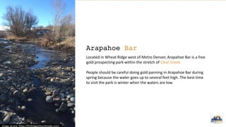 Arapahoe Bar
Located in Wheat Ridge west of Metro Denver, Arapahoe Bar is a free
gold prospecting park within the stretch of Clear Creek.
People should be careful doing gold panning in Arapahoe Bar during
spring because the water goes up to several feet high. The best time
to visit the park is winter when the waters are low.
Image source: https://findinggoldincolorado.com/
 