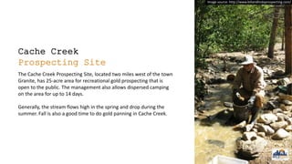 Cache Creek
Prospecting Site
The Cache Creek Prospecting Site, located two miles west of the town
Granite, has 25-acre area for recreational gold prospecting that is
open to the public. The management also allows dispersed camping
on the area for up to 14 days.
Generally, the stream flows high in the spring and drop during the
summer. Fall is also a good time to do gold panning in Cache Creek.
Image source: http://www.billandlindaprospecting.com/
 