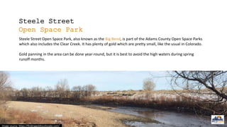 Steele Street
Open Space Park
Steele Street Open Space Park, also known as the Big Bend, is part of the Adams County Open Space Parks
which also includes the Clear Creek. It has plenty of gold which are pretty small, like the usual in Colorado.
Gold panning in the area can be done year-round, but it is best to avoid the high waters during spring
runoff months.
Image source: https://findinggoldincolorado.com/
 