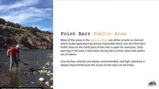 Point Barr Public Area
Most of the areas in the Arkansas River are either private or claimed
which makes gold panning almost impossible there, but the Point Barr
Public Area on the north part of the river is open for everyone. Gold
panning in the area is best done during late summer when the waters
are at lowest.
Four-by-four vehicles are always recommended, and high clearance is
always required because the access to the area can be tricky.
 