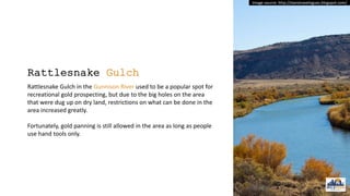 Rattlesnake Gulch
Rattlesnake Gulch in the Gunnison River used to be a popular spot for
recreational gold prospecting, but due to the big holes on the area
that were dug up on dry land, restrictions on what can be done in the
area increased greatly.
Fortunately, gold panning is still allowed in the area as long as people
use hand tools only.
Image source: http://stanstravelogues.blogspot.com/
 