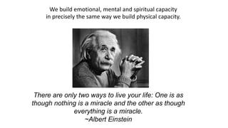We build emotional, mental and spiritual capacity  in precisely the same way we build physical capacity.   There are only two ways to live your life: One is as though nothing is a miracle and the other as though everything is a miracle. ~Albert Einstein 