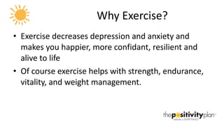 Why Exercise? Exercise decreases depression and anxiety and makes you happier, more confidant, resilient and alive to life Of course exercise helps with strength, endurance, vitality, and weight management. 