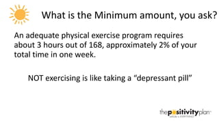 What is the Minimum amount, you ask? An adequate physical exercise program requires about 3 hours out of 168, approximately 2% of your total time in one week.  NOT exercising is like taking a “depressant pill” 