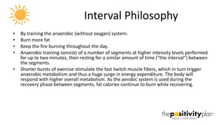 Interval Philosophy By training the anaerobic (without oxygen) system: Burn more fat  Keep the fire burning throughout the day.  Anaerobic training consists of a number of segments at higher intensity levels performed for up to two minutes, then resting for a similar amount of time (“the interval”) between the segments.  Shorter bursts of exercise stimulate the fast twitch muscle fibers, which in turn trigger anaerobic metabolism and thus a huge surge in energy expenditure. The body will respond with higher overall metabolism. As the aerobic system is used during the recovery phase between segments, fat calories continue to burn while recovering. 