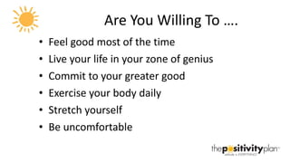 Are You Willing To …. Feel good most of the time Live your life in your zone of genius Commit to your greater good Exercise your body daily Stretch yourself Be uncomfortable 
