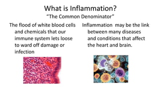 What is Inflammation? “The Common Denominator” The flood of white blood cells and chemicals that our immune system lets loose to ward off damage or infection Inflammation  may be the link between many diseases and conditions that affect the heart and brain.  