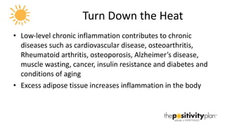 Turn Down the Heat Low-level chronic inflammation contributes to chronic diseases such as cardiovascular disease, osteoarthritis, Rheumatoid arthritis, osteoporosis, Alzheimer’s disease, muscle wasting, cancer, insulin resistance and diabetes and conditions of aging Excess adipose tissue increases inflammation in the body 