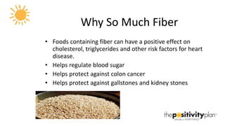 Why So Much Fiber Foods containing fiber can have a positive effect on cholesterol, triglycerides and other risk factors for heart disease. Helps regulate blood sugar Helps protect against colon cancer Helps protect against gallstones and kidney stones 