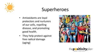 Superheroes Antioxidants are loyal protectors and nurturers of our cells, repelling disease, and promoting good health.  They help protect against free radical damage (aging) 