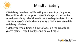Mindful Eating Watching television while eating can lead to eating more. The additional consumption doesn't always happen while actually watching television -- it can also happen later in the day because of a diminished memory of what one ate while watching television.  Make your meal times a time to focus on the great food you're eating -- you'll eat less and enjoy it more. 