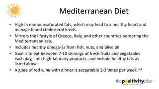 Mediterranean Diet High in monounsaturated fats, which may lead to a healthy heart and manage blood cholesterol levels.  Mirrors the lifestyle of Greece, Italy, and other countries bordering the Mediterranean sea.  Includes healthy omega-3s from fish, nuts, and olive oil  Goal is to eat between 7-10 servings of fresh fruits and vegetables each day, limit high-fat dairy products, and include healthy fats as listed above.  A glass of red wine with dinner is acceptable 2-3 times per week.** 