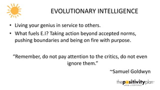 EVOLUTIONARY INTELLIGENCE Living your genius in service to others. What fuels E.I? Taking action beyond accepted norms, pushing boundaries and being on fire with purpose. “ Remember, do not pay attention to the critics, do not even ignore them.” ~Samuel Goldwyn 