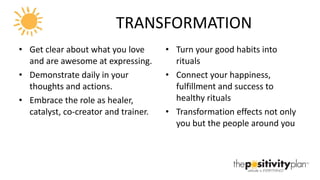 TRANSFORMATION Get clear about what you love and are awesome at expressing. Demonstrate daily in your thoughts and actions. Embrace the role as healer, catalyst, co-creator and trainer. Turn your good habits into rituals Connect your happiness, fulfillment and success to healthy rituals Transformation effects not only you but the people around you 