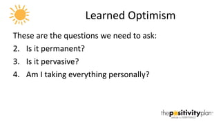 Learned Optimism These are the questions we need to ask: Is it permanent? Is it pervasive? Am I taking everything personally? 