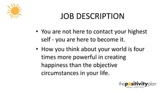 JOB DESCRIPTION You are not here to contact your highest self - you are here to become it. How you think about your world is four times more powerful in creating happiness than the objective circumstances in your life. 