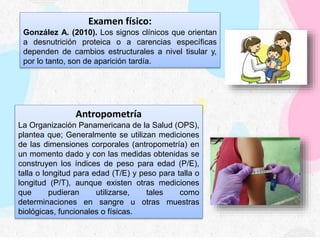 Examen físico:
González A. (2010). Los signos clínicos que orientan
a desnutrición proteica o a carencias específicas
dependen de cambios estructurales a nivel tisular y,
por lo tanto, son de aparición tardía.
Antropometría
La Organización Panamericana de la Salud (OPS),
plantea que; Generalmente se utilizan mediciones
de las dimensiones corporales (antropometría) en
un momento dado y con las medidas obtenidas se
construyen los índices de peso para edad (P/E),
talla o longitud para edad (T/E) y peso para talla o
longitud (P/T), aunque existen otras mediciones
que pudieran utilizarse, tales como
determinaciones en sangre u otras muestras
biológicas, funcionales o físicas.
 