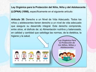 Ley Orgánica para la Protección del Niño, Niña y del Adolescente
(LOPNA) (1998), específicamente en el siguiente artículo:
Artículo 30: Derecho a un Nivel de Vida Adecuado. Todos los
niños y adolescentes tienen derecho a un nivel de vida adecuado
que asegure su desarrollo integral. Este derecho comprende,
entre otros, el disfrute de: a) Alimentación nutritiva y balanceada,
en calidad y cantidad que satisfaga las normas, de la dietética, la
higiene y la salud.
 