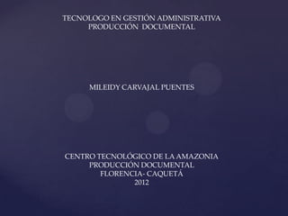 TECNOLOGO EN GESTIÓN ADMINISTRATIVA
     PRODUCCIÓN DOCUMENTAL




     MILEIDY CARVAJAL PUENTES




CENTRO TECNOLÓGICO DE LA AMAZONIA
     PRODUCCIÓN DOCUMENTAL
        FLORENCIA- CAQUETÁ
               2012
 