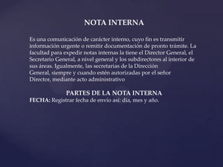 NOTA INTERNA

Es una comunicación de carácter interno, cuyo fin es transmitir
información urgente o remitir documentación de pronto trámite. La
facultad para expedir notas internas la tiene el Director General, el
Secretario General, a nivel general y los subdirectores al interior de
sus áreas. Igualmente, las secretarias de la Dirección
General, siempre y cuando estén autorizadas por el señor
Director, mediante acto administrativo

               PARTES DE LA NOTA INTERNA
FECHA: Registrar fecha de envío así: día, mes y año.
 