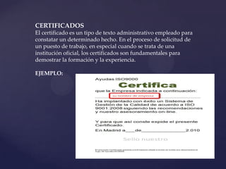 CERTIFICADOS
El certificado es un tipo de texto administrativo empleado para
constatar un determinado hecho. En el proceso de solicitud de
un puesto de trabajo, en especial cuando se trata de una
institución oficial, los certificados son fundamentales para
demostrar la formación y la experiencia.

EJEMPLO:
 