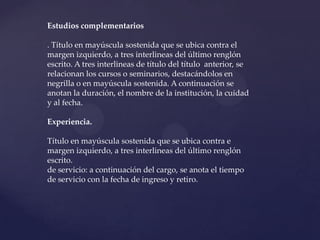 Estudios complementarios

. Título en mayúscula sostenida que se ubica contra el
margen izquierdo, a tres interlineas del último renglón
escrito. A tres interlineas de título del título anterior, se
relacionan los cursos o seminarios, destacándolos en
negrilla o en mayúscula sostenida. A continuación se
anotan la duración, el nombre de la institución, la cuidad
y al fecha.

Experiencia.

Título en mayúscula sostenida que se ubica contra e
margen izquierdo, a tres interlineas del último renglón
escrito.
de servicio: a continuación del cargo, se anota el tiempo
de servicio con la fecha de ingreso y retiro.
 