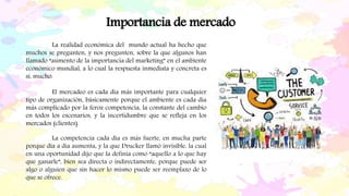 La realidad económica del mundo actual ha hecho que
muchos se pregunten, y nos pregunten, sobre la que algunos han
llamado “aumento de la importancia del marketing” en el ambiente
económico mundial, a lo cual la respuesta inmediata y concreta es
sí, mucho.
El mercadeo es cada día más importante para cualquier
tipo de organización, básicamente porque el ambiente es cada día
más complicado por la feroz competencia, la constante del cambio
en todos los escenarios, y la incertidumbre que se refleja en los
mercados (clientes).
Importancia de mercado
La competencia cada día es más fuerte, en mucha parte
porque día a día aumenta, y la que Drucker llamó invisible, la cual
en una oportunidad dijo que la definía como “aquello a lo que hay
que ganarle”, bien sea directa o indirectamente, porque puede ser
algo o alguien que sin hacer lo mismo puede ser reemplazo de lo
que se ofrece.
 