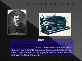 1889 El francés León Bollee , de 18 años, construyó una máquina calculadora capaz de realizar la multiplicación directa y no mediante sumas consecutivas. Realizaba las cuatro operaciones básicas y podía realizar una operación a la vez, no tenía memoria. Línea de Tiempo de la Computación 