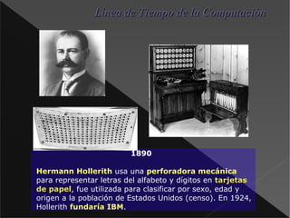 1890 Hermann Hollerith  usa una perforadora mecánica  para representar letras del alfabeto y dígitos en tarjetas de papel , fue utilizada para clasificar por sexo, edad y origen a la población de Estados Unidos (censo). En 1924, Hollerith fundaría IBM . Línea de Tiempo de la Computación 