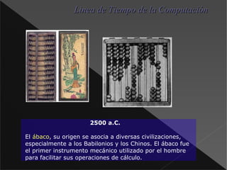 Linea de Tiempo de la Computación 2500 a.C. El ábaco , su origen se asocia a diversas civilizaciones, especialmente a los Babilonios y los Chinos. El ábaco fue el primer instrumento mecánico utilizado por el hombre para facilitar sus operaciones de cálculo. 