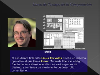 1991 El estudiante finlandés Linus Torvalds  diseña un sistema operativo al que llama Linux . Torvalds libera el código fuente de su sistema operativo en varios grupos de UseNet, y comienza un movimiento de desarrollo comunitario. Linea de Tiempo de la Computación 