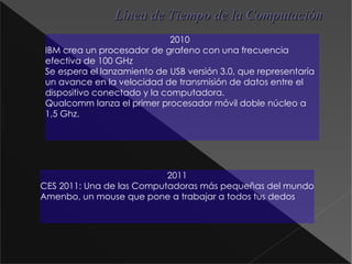 Línea de Tiempo de la Computación 2010 IBM crea un procesador de grafeno  con una frecuencia efectiva de 100 GHz Se espera el lanzamiento de USB versión 3.0, que representaría un avance en la velocidad de transmisión de datos entre el dispositivo conectado y la computadora. Qualcomm  lanza el primer procesador móvil doble núcleo a 1,5 Ghz. 2011 CES 2011: Una de las Computadoras más pequeñas del mundo Amenbo , un mouse que pone a trabajar a todos tus dedos 