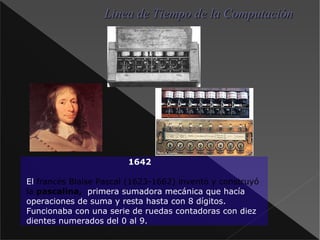 1642 El francés Blaise Pascal (1623-1662) inventó y construyó la pascalina, primera sumadora mecánica que hacía operaciones de suma y resta hasta con 8 dígitos. Funcionaba con una serie de ruedas contadoras con diez dientes numerados del 0 al 9. Linea de Tiempo de la Computación 
