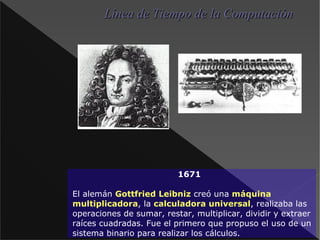 1671 El alemán Gottfried Leibniz creó una máquina multiplicadora , la calculadora universal , realizaba las operaciones de sumar, restar, multiplicar, dividir y extraer raíces cuadradas. Fue el primero que propuso el uso de un sistema binario para realizar los cálculos. Línea de Tiempo de la Computación 