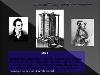 1833 Charles Babbage  ideó la primera máquina procesadora de información: la máquina analítica , le suministraba datos con cartones perforados. Ada Augusta Byron , considerada la primera programadora, le ayudó en el concepto de la máquina diferencial . Linea de Tiempo de la Computación 