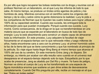 Es por ello que logra recuperar las bolsas restantes con la droga y reunirse con el
profesor Norman en un laboratorio, en el que Lucy les informa de todo lo que
sabe. Al mismo tiempo, se produce un tiroteo entre agentes de policía y los
hombres de Jang. Mientras conversa con el científico sobre los orígenes del
tiempo y de la vida y sobre cómo la gente distorsiona la realidad, Lucy le pide a
los compañeros de Norman que le inyecten las cuatro bolsas para lograr utilizar el
100% de su capacidad cerebral. Cuando eso suceda, les entregará toda la
información para que puedan investigarla. Porqué cuando eso suceda, Lucy
morirá. Como consecuencia, de la droga en la que va transformándose en una
materia oscura que se expande por el laboratorio en busca de todo tipo de
energía: Lucy la está absorbiendo para construir un objeto capaz de almacenar
toda su información. En este proceso, Lucy adquiere la facultad de viajar
físicamente en el espacio-tiempo con lo que retrocede miles y luego millones de
años, hasta encontrarse cara a cara con la primera Lucy: el primer hominido sobre
la faz de la tierra del que se tiene conocimiento y que fue nombrado al principio de
la película. Su viaje sigue hasta llegar Bing Bang al mismo tiempo que alcanza el
100% del uso de su cerebro. En este momento Entra Jang y le dispara. Sin
embargo, su intento por acabar con ella resulta vano cuando en el universo real
desaparece en el espacio-tiempo dejando solo la ropa. Estupefacto por lo que
acaba de presenciar, Jang es abatido por Del Río y muere. Ya fuera de peligro,
Norman ve cómo el cuerpo de Lucy se ha transformado en una especie de
figura monolotica enorme que sostiene un pen drive antes de desvanecerse
completamente. Cuando Del Río pregunta por ella, recibe un mensaje en el que
 