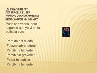 ¿QUE HABILIDADES
DEASRROLLA EL SER
HUMANO CUANDO AUMENTA
SU CAPACIDAD CEREBRAL?
Pues son varias pero
según lo que yo vi en la
película son:
•Perdida del miedo
•Fuerza sobrenatural
•Percibir a la gente
•Percibir la gravedad
•Poder telepático
•Percibir a la gente
 