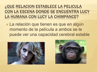 ¿QUE RELACION ESTABLECE LA PELICULA
CON LA ESCENA DONDE SE ENCUENTRA LUCY
LA HUMANA CON LUCY LA CHIMPANCE?
 La relación que tienen es que en algún
momento de la película a ambos se le
puede ver una capacidad cerebral estable
 