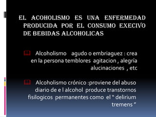 el acoholismo es una enfermedad producida por el consumo execivo de bebidas alcoholicas Alcoholismo agudo o embriaguez : crea en la persona temblores agitacion , alegría alucinaciones , etc
