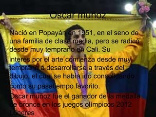 Oscar muñoz
Nació en Popayán en 1951, en el seno de
una familia de clase media, pero se radicó
desde muy temprano en Cali. Su
interés por el arte comienza desde muy
temprano a desarrollarse a través del
dibujo, el cual se había ido consolidando
como su pasatiempo favorito.
Oscar muñoz fue el ganador de la medalla
de bronce en los juegos olímpicos 2012
Londres
 