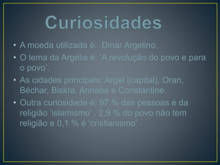 • A moeda utilizada é: Dinar Argelino.
• O lema da Argélia é: ‘A revolução do povo e para
o povo’.
• As cidades principais: Argel (capital), Oran,
Béchar, Biskra, Annaba e Constantine.
• Outra curiosidade é: 97 % das pessoas é da
religião ‘islamismo’ , 2,9 % do povo não tem
religião e 0,1 % é ‘cristianismo’
 