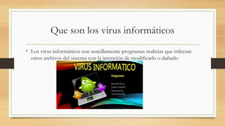 Que son los virus informáticos
• Los virus informáticos son sencillamente programas malicias que infectan
otros archivos del sistema con la intención de modificarlo o dañarlo
 