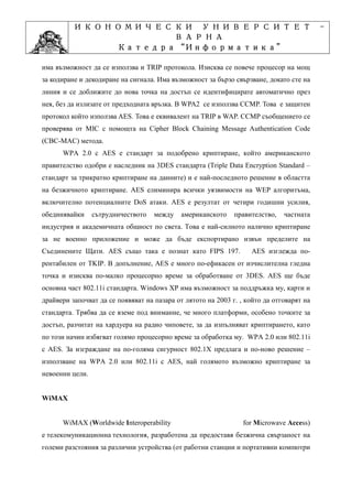 ИКОНОМИЧЕСКИ УНИВЕРСИТЕТ                                                        -
                    ВАРНА
                         “Информатика”
                Катедра “Информатика”
                              ”Проектиране
            Учебна дисциплина ”Проектиране
има възможност да се използва и TRIP протокола. Изисква се повече процесор на мощ
за кодиране и декодиране на сигнала. Има възможност за бързо свързване, докато сте на
линия и се доближите до нова точка на достъп се идентифицирате автоматично през
нея, без да излизате от предходната връзка. В WPA2 се използва CCMP. Това е защитен
протокол който използва AES. Това е еквивалент на TRIP в WAP. CCMP съобщението се
проверява от MIC с помощта на Cipher Block Chaining Message Authentication Code
(CBC-MAC) метода.
      WPA 2.0 с AES е стандарт за подобрено криптиране, който американското
правителство одобри е наследник на 3DES стандарта (Triple Data Encryption Standard –
стандарт за трикратно криптиране на данните) и е най-последното решение в областта
на безжичното криптиране. AES елиминира всички уязвимости на WEP алгоритъма,
включително потенциалните DoS атаки. AES е резултат от четири годишни усилия,
обединявайки     сътрудничеството   между    американското    правителство,   частната
индустрия и академичната общност по света. Това е най-силното налично криптиране
за не военно приложение и може да бъде експортирано извън пределите на
Съединените Щати. AES също така е познат като FIPS 197.             AES изглежда по-
рентабилен от TKIP. В допълнение, AES е много по-ефикасен от изчислителна гледна
точка и изисква по-малко процесорно време за обработване от 3DES. AES ще бъде
основна част 802.11i стандарта. Windows XP има възможност за поддръжка му, карти и
драйвери започват да се появяват на пазара от лятото на 2003 г. , който да отговарят на
стандарта. Трябва да се вземе под внимание, че много платформи, особено точките за
достъп, разчитат на хардуера на радио чиповете, за да изпълняват криптирането, като
по този начин избягват голямо процесорно време за обработка му. WPA 2.0 или 802.11i
с AES. За изграждане на по-голяма сигурност 802.1X предлага и по-ново решение –
използване на WPA 2.0 или 802.11i с AES, най голямото възможно криптиране за
невоенни цели.


WiMAX


      WiMAX (Worldwide Interoperability                          for Microwave Access)
е телекомуникационна технология, разработена да предоставя безжична свързаност на
големи разстояния за различни устройства (от работни станции и портативни компютри
 