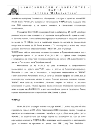 ИКОНОМИЧЕСКИ УНИВЕРСИТЕТ                                                      -
                   ВАРНА
                         “Информатика”
                Катедра “Информатика”
                              ”Проектиране
            Учебна дисциплина ”Проектиране
до мобилни телефони). Технологията е базирана на стандарта за пренос на данни IEEE
802.16. Името "WiMAX" е въведено от организацията WiMAX Forum, създадена през
юни 2001 специално, за да приведе стандарта в съответствие и оперативна
съвместимост.
      Стандартът IEEE 802.16 предвижда обхват на действие до 24 км (15 мили) при
равнинен терен и дава възможност за свързаност на потребители без пряка видимост
от базовата станция. Технологията също предоставя възможност за споделени скорости
на връзка до 70 MBit/s, което е достатъчна ширина на лентата за едновременна
поддръжка на повече от 60 бизнес клиента с Т1 тип свързаност и още над хиляда
домашни потребители при аналогична на 1 MBit/s DSL тип свързаност.
WiMAX може да бъде използвана в техническо решение за безжична градска или друга
териториална мрежа, за да свързва Wi-Fi (IEEE 802.11) горещи точки (hotspots)
с Интернет или да предоставя безжична алтернатива на кабел и DSL за широколентов
достъп от "последната миля" (крайни клиенти).
      Очакванията са,    че   WiMAX     ще даде възможност за широколентово
предоставяне на услуги като VoIP, видео и достъп до Интернет едновременно.
Интересен е също така и потенциалът за оперативна съвместимост на WiMAX
с клетъчни мрежи. Антените на WiMAX могат да споделят трафика на клетка, без да
компрометират клетъчните масиви от данни. Няколко клетъчни компании оценяват
WiMAX като средство, използващо увеличена ширина на лентата за различни
приложения от данни. Имайки предвид такива възможни приложения, технологията
може да служи като BACKHAUL за клетъчен телефонен трафик и Интернет от базови
станции в отдалечени зони към физически BACKBONE за данни.


WiMAX2


      На 04.04.2011г. е одобрен новият стандарт WiMAX 2 , който подържа 802.16m
стандарт със скорост до 300 Mbips. Първоначално IEEE планираше с новия стандарт да
преодолее психологическата граница от 1 гигабит в секунда (Gbps), но в крайна сметка
WiMAX 2 не постигна тази цел. Четири години бяха необходими на IEEE да вземе
окончателно решение за WiMAX 2. През това време много оператори се насочиха към
други технологии за предаване на данни, като LTE (Long Term Evolution) .
 