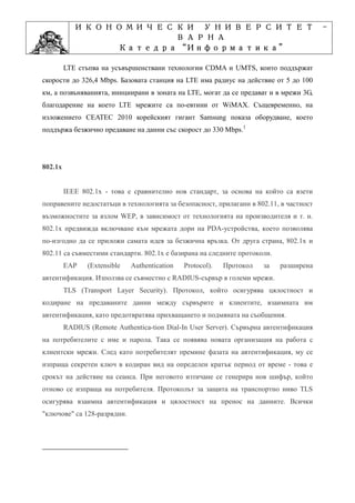 ИКОНОМИЧЕСКИ УНИВЕРСИТЕТ                                                    -
                      ВАРНА
                            “Информатика”
                   Катедра “Информатика”
                                 ”Проектиране
               Учебна дисциплина ”Проектиране
         LTE стъпва на усъвършенствани технологии CDMA и UMTS, които поддържат
скорости до 326,4 Mbps. Базовата станция на LTE има радиус на действие от 5 до 100
км, а позвъняванията, инициирани в зоната на LTE, могат да се предават и в мрежи 3G,
благодарение на което LTE мрежите са по-евтини от WiMAX. Същевременно, на
изложението CEATEC 2010 корейският гигант Samsung показа оборудване, което
поддържа безжично предаване на данни със скорост до 330 Mbps.1




802.1x


         IEEE 802.1x - това е сравнително нов стандарт, за основа на който са взети
поправените недостатъци в технологията за безопасност, прилагани в 802.11, в частност
възможностите за взлом WEP, в зависимост от технологията на производителя и т. н.
802.1x предвижда включване към мрежата дори на PDA-устройства, което позволява
по-изгодно да се приложи самата идея за безжична връзка. От друга страна, 802.1x и
802.11 са съвместими стандарти. 802.1x е базирана на следните протоколи.
         EAP    (Extensible   Authentication   Protocol).   Протокол   за   разширена
автентификация. Използва се съвместно с RADIUS-сървър в големи мрежи.
         TLS (Transport Layer Security). Протокол, който осигурява цялостност и
кодиране на предаваните данни между сървърите и клиентите, взаимната им
автентификация, като предотвратява прихващането и подмяната на съобщения.
         RADIUS (Remote Authentica-tion Dial-In User Server). Сървърна автентификация
на потребителите с име и парола. Така се появява новата организация на работа с
клиентски мрежи. След като потребителят премине фазата на автентификация, му се
изпраща секретен ключ в кодиран вид на определен кратък период от време - това е
срокът на действие на сеанса. При неговото изтичане се генерира нов шифър, който
отново се изпраща на потребителя. Протоколът за защита на транспортно ниво TLS
осигурява взаимна автентификация и цялостност на пренос на данните. Всички
"ключове" са 128-разрядни.
 