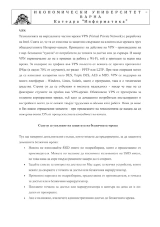 ИКОНОМИЧЕСКИ УНИВЕРСИТЕТ                                                        -
                    ВАРНА
                         “Информатика”
                Катедра “Информатика”
                              ”Проектиране
            Учебна дисциплина ”Проектиране
VPN
Технологията на виртуалните частни мрежи VPN (Virtual Private Network) е разработка
на Intel. Смята се, че тя се използва за защитено свързване на клиента към мрежата чрез
общодостъпните Интернет-канали. Принципът на действие на VPN - произведение на
т.нар. безопасни "тунели" от потребителя до точката за достъп или до сървъра. И макар
VPN първоначално до не е приеман за работа с Wi-Fi, той е пригоден за всеки вид
мрежа. За кодиране на трафика във VPN по-често от всякога се прилага протоколът
IPSec (в около 70% от случаите), по-рядко - PPTP или L2TP. При тази операция могат
да се използват алгоритми като DES, Triple DES, AES и MD5. VPN се поддържа на
много платформи - Windows, Linux, Solaris, както с програмни, така и с технически
средства. Струва си да се отбележи и високата надеждност - макар че още не са
фиксиране случаите на пробив във VPN-мрежи. Обикновено VPN се препоръчва за
големите корпоративни мрежи, тъй като за домашните потребители инсталирането и
настройките могат да се окажат твърде трудоемки и обемни като работа. Няма да мине
и без някои отрицателни моменти - при прилагането на технологията се налага да се
пожертва около 35% от пропускателната способност на канала.


             Съвети за усилване на защитата на безжичната мрежа


Тук ще намерите допълнителни стъпки, които можете да предприемете, за да защитите
домашната безжична мрежа:
   •   Никога не използвайте SSID името по подразбиране, което е предоставено от
       производителя. Можете по желание да изключите излъчването на SSID името,
       но това няма да спре твърдо решените хакери да го открият.
   •   Задайте списък за контрол на достъпа по Mac адрес за всички устройства, които
       искате да свържете с точката за достъп или безжичния маршрутизатор.
   •   Променете паролата по подразбиране, предоставена от производителя, в точката
       за достъп или в безжичния маршрутизатор.
   •   Поставете точката за достъп или маршрутизатора в центъра на дома си и по-
       далеч от прозорците.
   •   Ако е възможно, изключете административния достъп до безжичната мрежа.
 