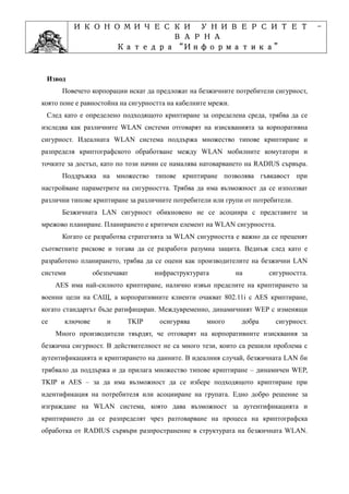 ИКОНОМИЧЕСКИ УНИВЕРСИТЕТ                                                    -
                    ВАРНА
                         “Информатика”
                Катедра “Информатика”
                              ”Проектиране
            Учебна дисциплина ”Проектиране

 Извод
       Повечето корпорации искат да предложат на безжичните потребители сигурност,
която поне е равностойна на сигурността на кабелните мрежи.
 След като е определено подходящото криптиране за определена среда, трябва да се
изследва как различните WLAN системи отговарят на изискванията за корпоративна
сигурност. Идеалната WLAN система поддържа множество типове криптиране и
разпределя криптографското обработване между WLAN мобилните комутатори и
точките за достъп, като по този начин се намалява натоварването на RADIUS сървъра.
       Поддръжка на множество типове криптиране позволява гъвкавост при
настройване параметрите на сигурността. Трябва да има възможност да се използват
различни типове криптиране за различните потребители или групи от потребители.
       Безжичната LAN сигурност обикновено не се асоциира с представите за
мрежово планиране. Планирането е критичен елемент на WLAN сигурността.
       Когато се разработва стратегията за WLAN сигурността е важно да се преценят
съответните рискове и тогава да се разработи разумна защита. Веднъж след като е
разработено планирането, трябва да се оцени как производителите на безжични LAN
системи          обезпечават       инфраструктурата           на       сигурността.
     AES има най-силното криптиране, налично извън пределите на криптирането за
военни цели на САЩ, а корпоративните клиенти очакват 802.11i с AES криптиране,
когато стандартът бъде ратифициран. Междувременно, динамичният WEP с изменящи
се     ключове       и     TKIP      осигурява     много       добра     сигурност.
     Много производители твърдят, че отговарят на корпоративните изисквания за
безжична сигурност. В действителност не са много тези, които са решили проблема с
аутентификацията и криптирането на данните. В идеалния случай, безжичната LAN би
трябвало да поддържа и да прилага множество типове криптиране – динамичен WEP,
TKIP и AES – за да има възможност да се избере подходящото криптиране при
идентификация на потребителя или асоцииране на групата. Едно добро решение за
изграждане на WLAN система, която дава възможност за аутентификацията и
криптирането да се разпределят чрез разтоварване на процеса на криптографска
обработка от RADIUS сървъри разпространение в структурата на безжичната WLAN.
 