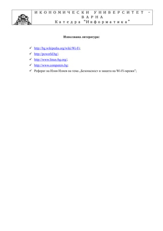 ИКОНОМИЧЕСКИ УНИВЕРСИТЕТ                                               -
          ВАРНА
               “Информатика”
      Катедра “Информатика”
                    ”Проектиране
  Учебна дисциплина ”Проектиране

                      Използвана литература:


http://bg.wikipedia.org/wiki/Wi-Fi;
http://pcworld.bg/;
http://www.linux-bg.org/;
http://www.computers.bg;
Реферат на Илия Илиев на тема „Безопасност и защита на Wi-Fi-мрежи”;
 