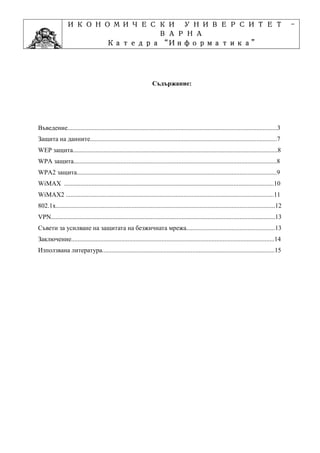 ИКОНОМИЧЕСКИ УНИВЕРСИТЕТ                                                                                                          -
                           ВАРНА
                                 “Информатика”
                        Катедра “Информатика”
                                      ”Проектиране
                    Учебна дисциплина ”Проектиране



                                                                   Съдържание:




Въведение..................................................................................................................................3
Защита на данните....................................................................................................................7
WEP защита...............................................................................................................................8
WPA защита..............................................................................................................................8
WPA2 защита............................................................................................................................9
WiMAX ..................................................................................................................................10
WiMAX2 .................................................................................................................................11
802.1x........................................................................................................................................12
VPN...........................................................................................................................................13
Съвети за усилване на защитата на безжичната мрежа.......................................................13
Заключение..............................................................................................................................14
Използвана литература...........................................................................................................15
 